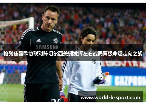 格列兹曼欧协联对阵切尔西关键发挥左右战局晋级命运走向之战